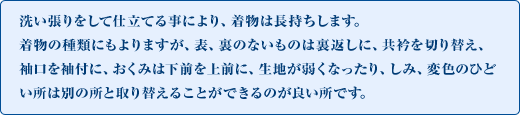 洗い張りをして仕立てる事により、着物は長持ちします。着物の種類にもよりますが、表、裏のないものは裏返しに、共衿を切り替え、袖口を袖付に、おくみは下前を上前に、生地が弱くなったり、しみ、変色のひどい所は別の所と取り替えることができるのが良い所です。