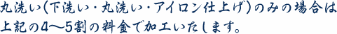 丸洗い(下洗い・丸洗い・アイロン仕上げ)のみの場合は上記の4～5割の料金で加工いたします。
