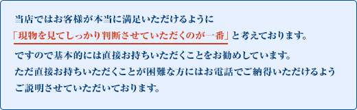 当店ではお客様が本当に満足いただけるように「現物を見てしっかり判断させていただくのが一番」と考えております。ですので基本的には直接お持ちいただくことをお勧めしています。ただ直接お持ちいただくことが困難な方にはお電話でご納得いただけるようご説明させていただいております。