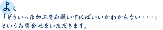 よく「どういった加工をお願いすればいいかわからない・・・」というお問合せをいただきます。