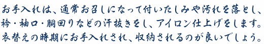 お手入れは、通常お召しになって付いたしみや汚れを落とし、衿・袖口・胴回りなどの汗抜きをし、アイロン仕上げをします。衣替えの時期にお手入れされ、収納されるのが良いでしょう。